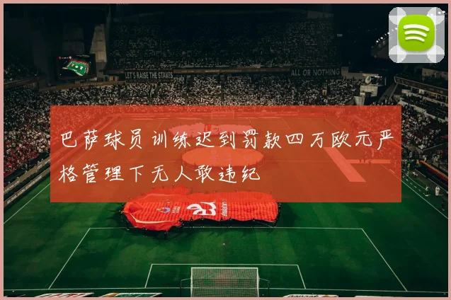巴萨球员训练迟到罚款四万欧元严格管理下无人敢违纪