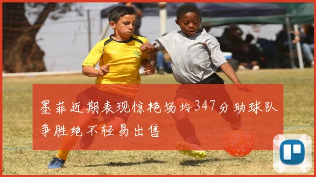 墨菲近期表现惊艳场均347分助球队争胜绝不轻易出售
