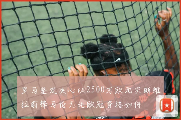 罗马坚定决心以2500万欧元买断维拉前锋马伦无论欧冠资格如何