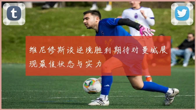 维尼修斯谈逆境胜利期待对曼城展现最佳状态与实力