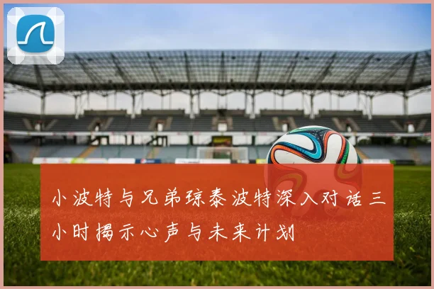小波特与兄弟琼泰波特深入对话三小时揭示心声与未来计划