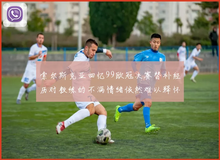 索尔斯克亚回忆99欧冠决赛替补经历对教练的不满情绪依然难以释怀