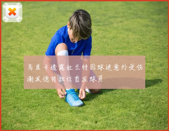 乌度卡透露杜兰特因球迷意外受伤谢泼德将担任首发球员