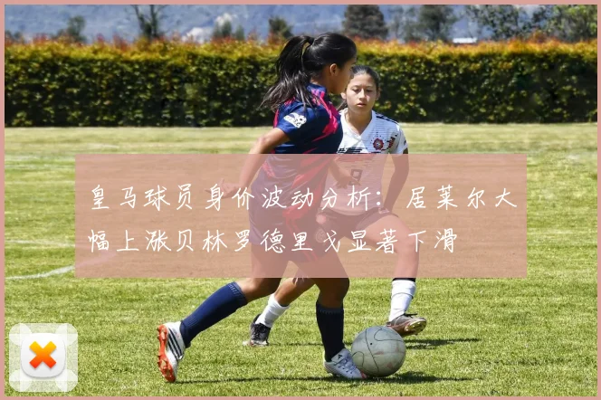 皇马球员身价波动分析：居莱尔大幅上涨贝林罗德里戈显著下滑