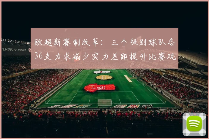 欧超新赛制改革：三个级别球队各36支力求减少实力差距提升比赛观赏性
