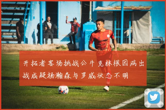 开拓者客场挑战公牛克林根因病出战成疑杨瀚森与罗威状态不明