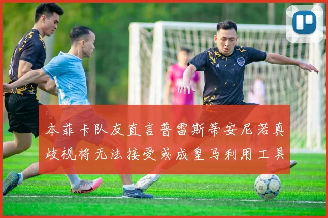本菲卡队友直言普雷斯蒂安尼若真歧视将无法接受或成皇马利用工具