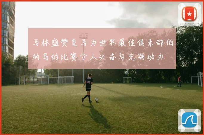 马林盛赞皇马为世界最佳俱乐部伯纳乌的比赛令人兴奋与充满动力