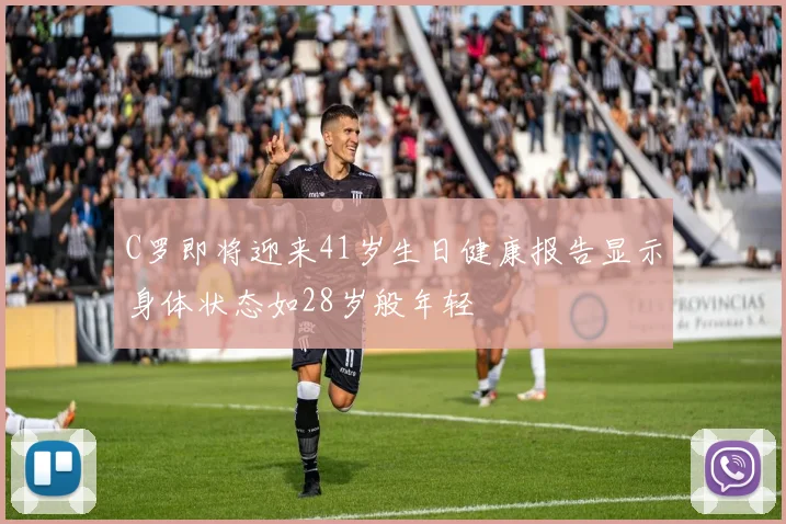 C罗即将迎来41岁生日健康报告显示身体状态如28岁般年轻