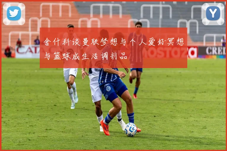 舍什科谈曼联梦想与个人爱好冥想与篮球成生活调剂品