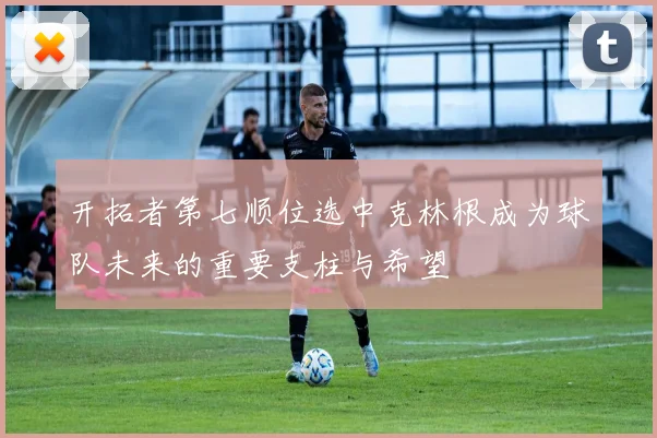 开拓者第七顺位选中克林根成为球队未来的重要支柱与希望