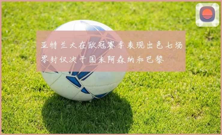 亚特兰大在欧冠赛季表现出色七场零封仅次于国米阿森纳和巴黎