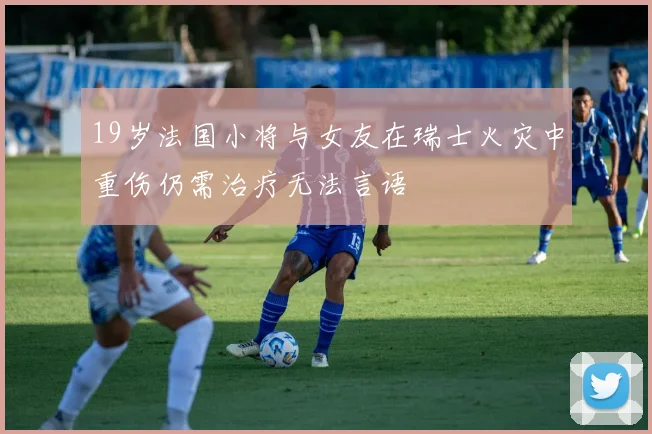19岁法国小将与女友在瑞士火灾中重伤仍需治疗无法言语