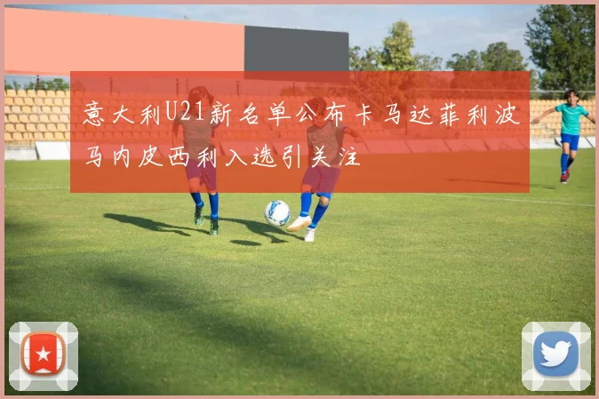 意大利U21新名单公布卡马达菲利波马内皮西利入选引关注