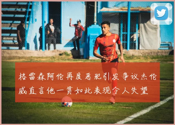 格雷森阿伦再度恶犯引发争议杰伦威直言他一贯如此表现令人失望
