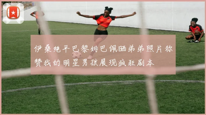 伊桑绝平巴黎姆巴佩晒弟弟照片称赞我的明星男孩展现疯狂剧本