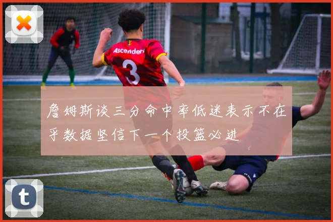 詹姆斯谈三分命中率低迷表示不在乎数据坚信下一个投篮必进