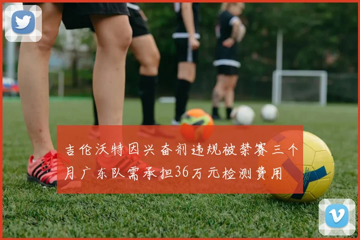 吉伦沃特因兴奋剂违规被禁赛三个月广东队需承担36万元检测费用