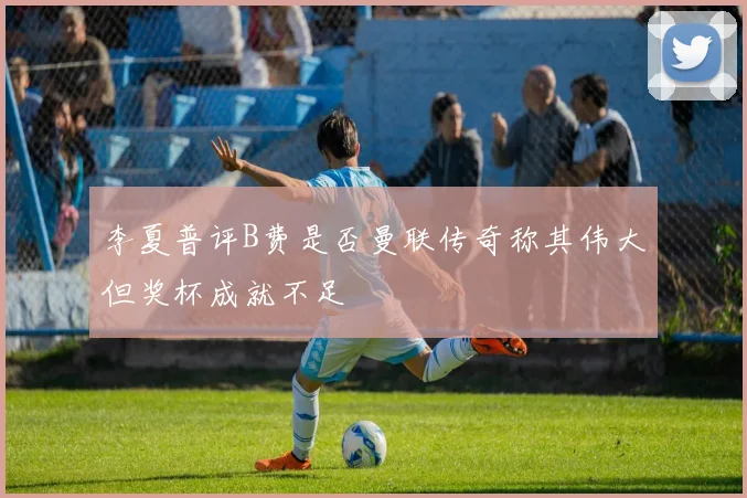 李夏普评B费是否曼联传奇称其伟大但奖杯成就不足