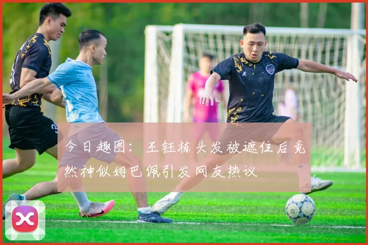 今日趣图：王钰栋头发被遮住后竟然神似姆巴佩引发网友热议