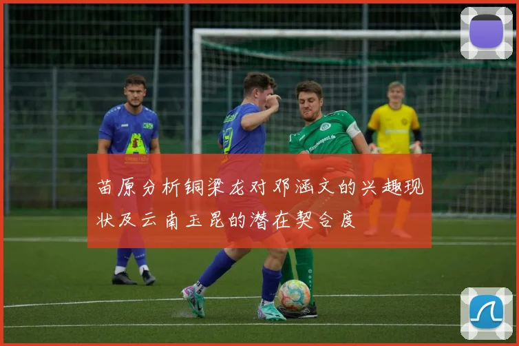 苗原分析铜梁龙对邓涵文的兴趣现状及云南玉昆的潜在契合度